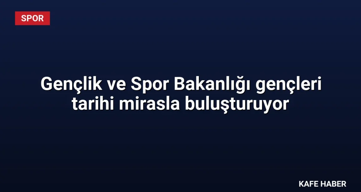 Gençlik ve Spor Bakanlığı gençleri tarihi mirasla buluşturuyor