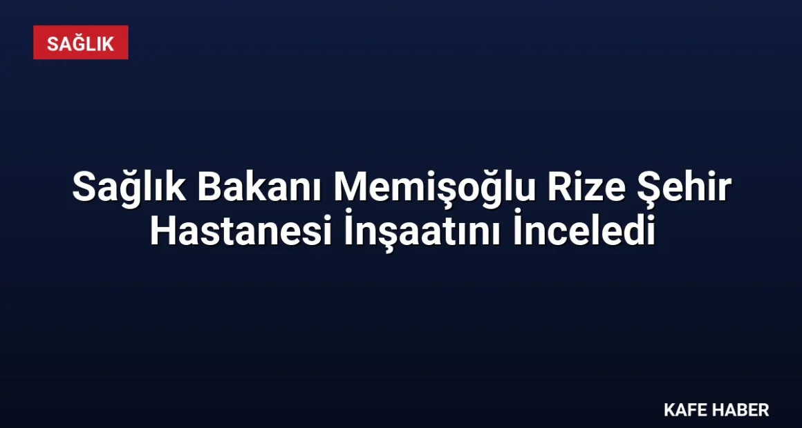 Sağlık Bakanı Memişoğlu Rize Şehir Hastanesi İnşaatını İnceledi