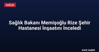 Sağlık Bakanı Memişoğlu Rize Şehir Hastanesi İnşaatını İnceledi
